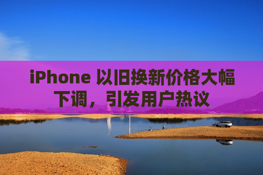 iPhone 以旧换新价格大幅下调，引发用户热议