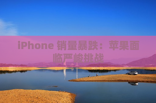 iPhone 销量暴跌：苹果面临严峻挑战