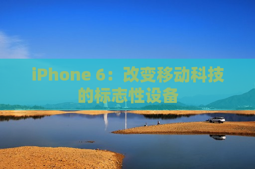 iPhone 6：改变移动科技的标志性设备