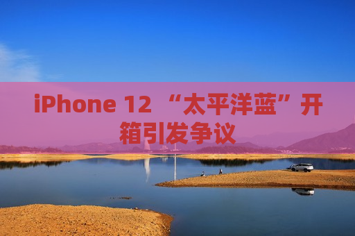 iPhone 12 “太平洋蓝”开箱引发争议