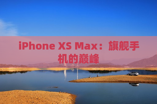 iPhone XS Max：旗舰手机的巅峰