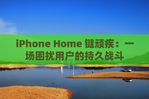 iPhone Home 键顽疾：一场困扰用户的持久战斗