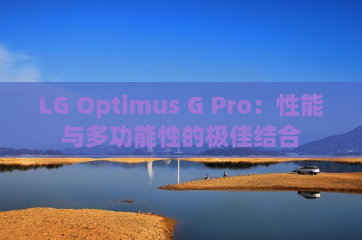 LG Optimus G Pro：性能与多功能性的极佳结合