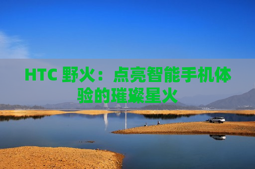 HTC 野火：点亮智能手机体验的璀璨星火