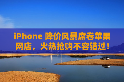 iPhone 降价风暴席卷苹果网店，火热抢购不容错过！