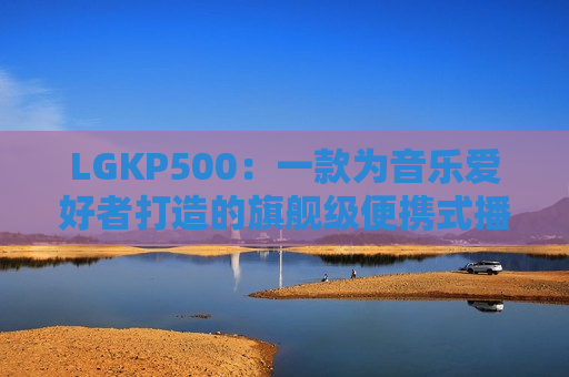 LGKP500：一款为音乐爱好者打造的旗舰级便携式播放器