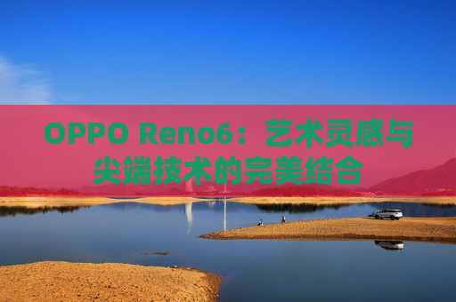 OPPO Reno6：艺术灵感与尖端技术的完美结合