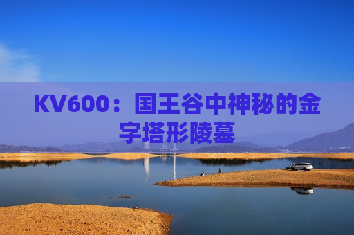 KV600：国王谷中神秘的金字塔形陵墓