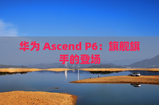 华为 Ascend P6：旗舰旗手的登场