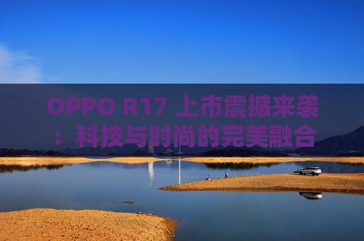 OPPO R17 上市震撼来袭：科技与时尚的完美融合