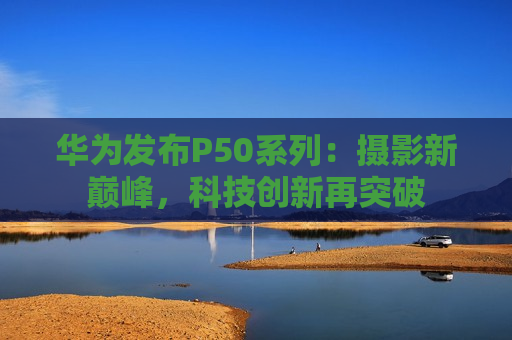 华为发布P50系列：摄影新巅峰，科技创新再突破