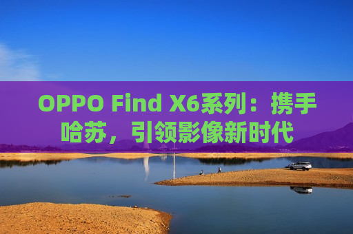 OPPO Find X6系列：携手哈苏，引领影像新时代