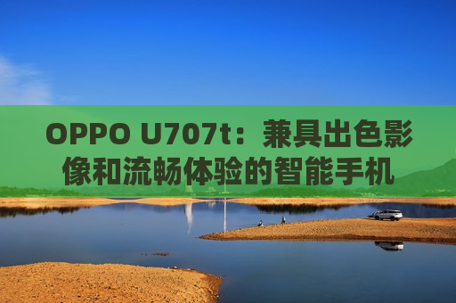 OPPO U707t：兼具出色影像和流畅体验的智能手机