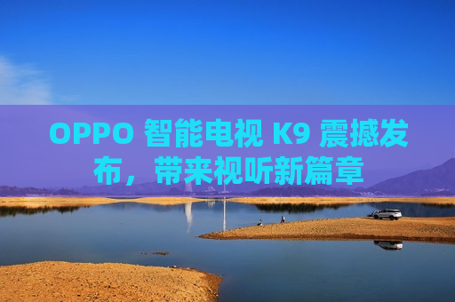 OPPO 智能电视 K9 震撼发布，带来视听新篇章