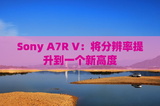 Sony A7R V：将分辨率提升到一个新高度