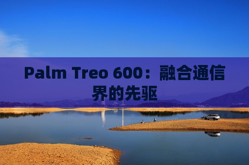 Palm Treo 600：融合通信界的先驱