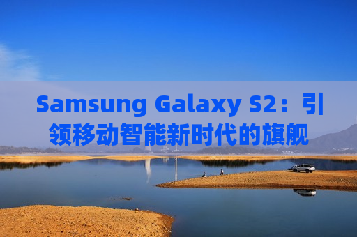 Samsung Galaxy S2：引领移动智能新时代的旗舰