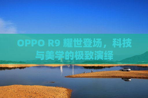 OPPO R9 耀世登场，科技与美学的极致演绎