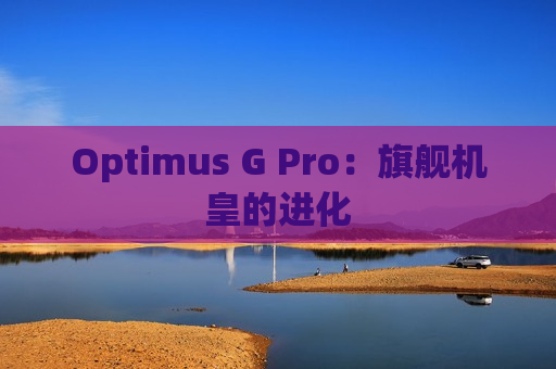 Optimus G Pro：旗舰机皇的进化