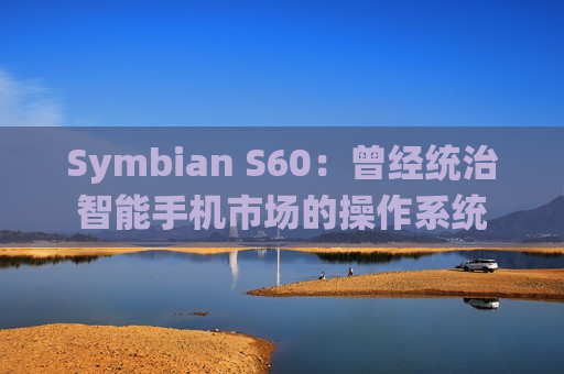 Symbian S60：曾经统治智能手机市场的操作系统