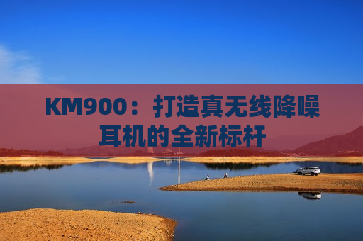 KM900：打造真无线降噪耳机的全新标杆