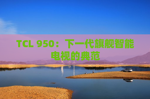 TCL 950：下一代旗舰智能电视的典范