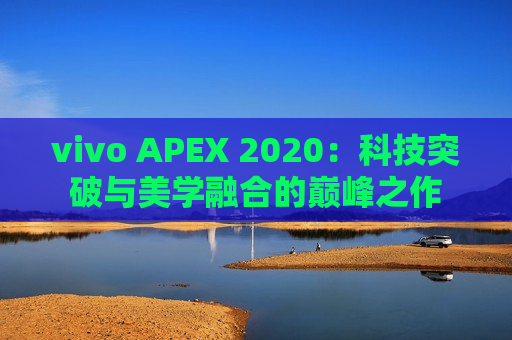 vivo APEX 2020：科技突破与美学融合的巅峰之作