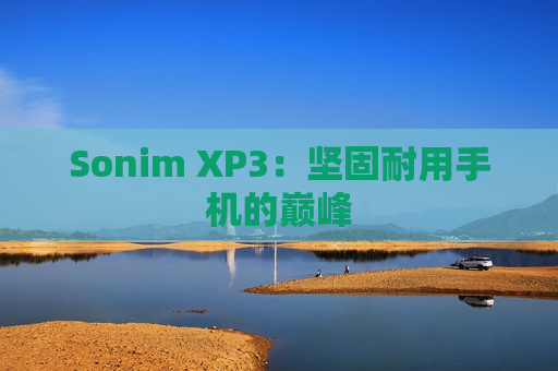 Sonim XP3：坚固耐用手机的巅峰