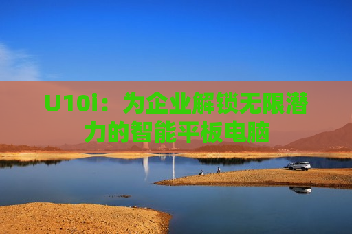 U10i：为企业解锁无限潜力的智能平板电脑