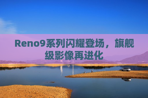 Reno9系列闪耀登场，旗舰级影像再进化