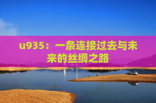 u935：一条连接过去与未来的丝绸之路