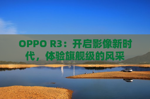 OPPO R3：开启影像新时代，体验旗舰级的风采