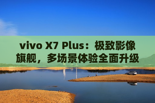 vivo X7 Plus：极致影像旗舰，多场景体验全面升级