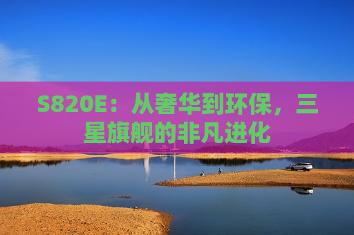 S820E：从奢华到环保，三星旗舰的非凡进化