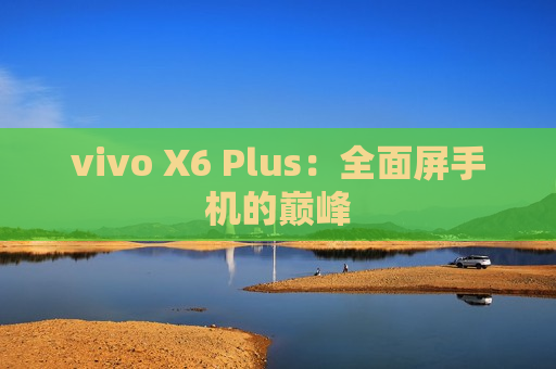 vivo X6 Plus：全面屏手机的巅峰