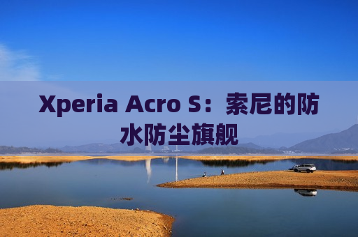 Xperia Acro S：索尼的防水防尘旗舰