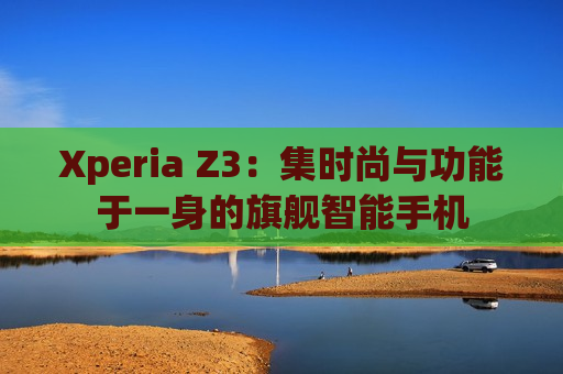 Xperia Z3：集时尚与功能于一身的旗舰智能手机