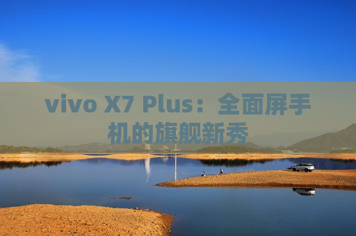 vivo X7 Plus：全面屏手机的旗舰新秀