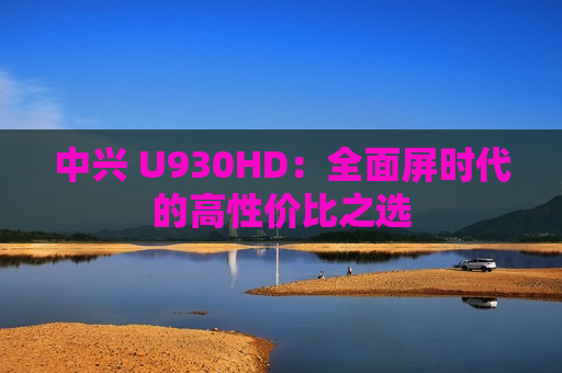 中兴 U930HD：全面屏时代的高性价比之选