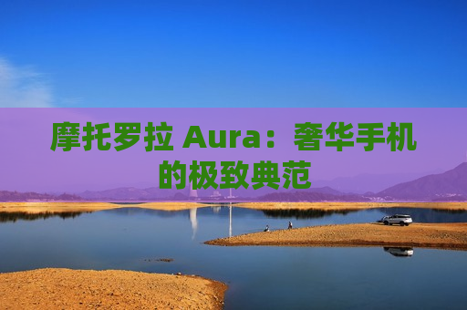 摩托罗拉 Aura：奢华手机的极致典范