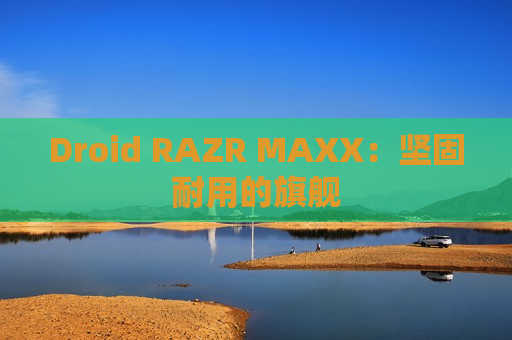 Droid RAZR MAXX：坚固耐用的旗舰