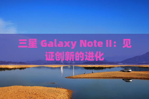 三星 Galaxy Note II：见证创新的进化