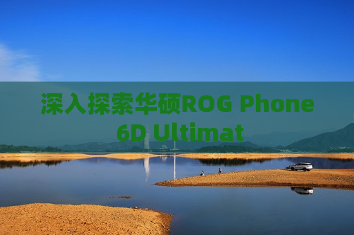 深入探索华硕ROG Phone 6D Ultimat