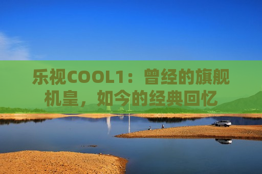 乐视COOL1：曾经的旗舰机皇，如今的经典回忆