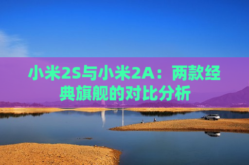 小米2S与小米2A：两款经典旗舰的对比分析