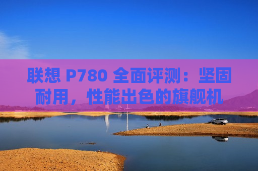 联想 P780 全面评测：坚固耐用，性能出色的旗舰机