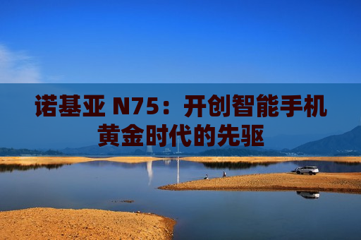 诺基亚 N75：开创智能手机黄金时代的先驱