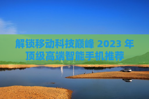 解锁移动科技巅峰 2023 年顶级高端智能手机推荐