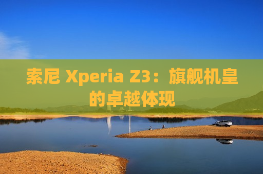 索尼 Xperia Z3：旗舰机皇的卓越体现