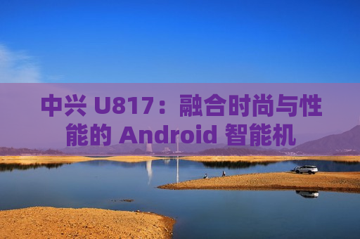 中兴 U817：融合时尚与性能的 Android 智能机